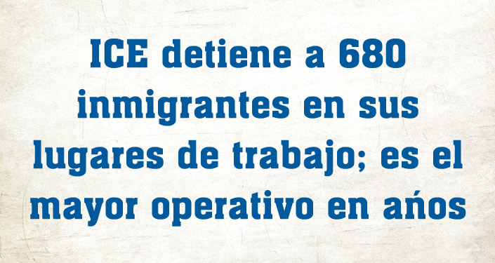ICE detiene a 680 inmigrantes en sus lugares de trabajo; es el mayor operativo en años